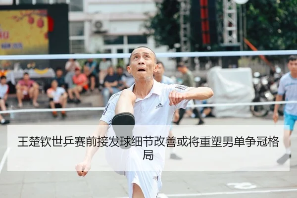 王楚钦世乒赛前接发球细节改善或将重塑男单争冠格局